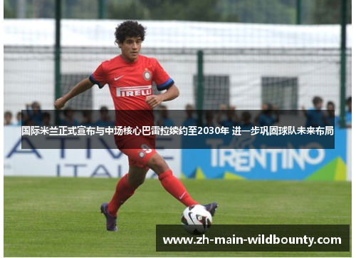国际米兰正式宣布与中场核心巴雷拉续约至2030年 进一步巩固球队未来布局